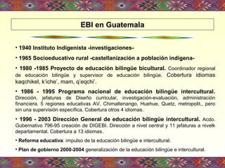EBI en Guatemala
• 1940 Instituto Indigenista -investigaciones-
• 1965 Socioeducativo rural -castellanización a población indígena-
• 1980 -1985 Proyecto de educación bilingüe bicultural. Coordinador regional
de educación bilingüe y supervisor de educación bilingüe. Cobertura idiomas
kaqchikel, k’iche’, mam, q’eqchi’.
• 1986 - 1995 Programa nacional de educación bilingüe intercultural.
Dirección, jefaturas de Diseño curricular, investigación-evaluación, administración
financiera. 5 regiones educativas AV, Chimaltenango, Huehue, Quetz, metropolit., pero
sin una supervisión específica. Cobertura otros 4 idiomas.
• 1996 - 2003 Dirección General de educación bilingüe intercultural. Acdo.
Gubernativo 796-95 creación de DIGEBI. Dirección a nivel central y 11 jefaturas a nivelk
departamental. Cobertura a 13 idiomas.
• Reforma educativa: impulso de la educación bilingüe e intercultural.
• Plan de gobierno 2000-2004 generalización de la educación bilingüe e intercultural.
 