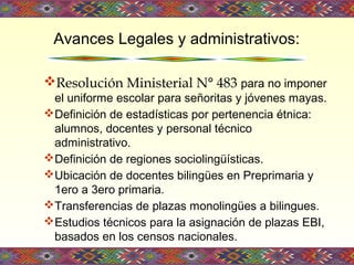 Resolución Ministerial N° 483 para no imponer
el uniforme escolar para señoritas y jóvenes mayas.
Definición de estadísticas por pertenencia étnica:
alumnos, docentes y personal técnico
administrativo.
Definición de regiones sociolingüísticas.
Ubicación de docentes bilingües en Preprimaria y
1ero a 3ero primaria.
Transferencias de plazas monolingües a bilingues.
Estudios técnicos para la asignación de plazas EBI,
basados en los censos nacionales.
Avances Legales y administrativos:
 