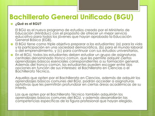 Bachillerato General Unificado (BGU)
   ¿Qué es el BGU?
    El BGU es el nuevo programa de estudios creado por el Ministerio de
    Educación (MinEduc) con el propósito de ofrecer un mejor servicio
    educativo para todos los jóvenes que hayan aprobado la Educación
    General Básica (EGB).
   El BGU tiene como triple objetivo preparar a los estudiantes: (a) para la vida
    y la participación en una sociedad democrática, (b) para el mundo laboral
    o del emprendimiento, y (c) para continuar con sus estudios universitarios.
   En el BGU, todos los estudiantes deben estudiar un grupo de asignaturas
    centrales denominado tronco común, que les permite adquirir ciertos
    aprendizajes básicos esenciales correspondientes a su formación general.
    Además del tronco común, los estudiantes pueden escoger entre dos
    opciones en función de sus intereses: el Bachillerato en Ciencias o el
    Bachillerato Técnico.
    Aquellos que opten por el Bachillerato en Ciencias, además de adquirir los
    aprendizajes básicos comunes del BGU, podrán acceder a asignaturas
    optativas que les permitirán profundizar en ciertas áreas académicas de su
    interés.
    Los que opten por el Bachillerato Técnico también adquirirán los
    aprendizajes básicos comunes del BGU, y además desarrollarán las
    competencias específicas de la figura profesional que hayan elegido.
 