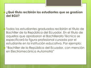  ¿Qué título recibirán los estudiantes que se gradúan
 del BGU?



 Todos  los estudiantes graduados recibirán el título de
  Bachiller de la República del Ecuador. En el título de
  aquellos que aprobaron el Bachillerato Técnico se
  especificará la figura profesional cursada por el
  estudiante en la institución educativa. Por ejemplo:
 “Bachiller de la República del Ecuador, con mención
  en Electromecánica Automotriz”
 