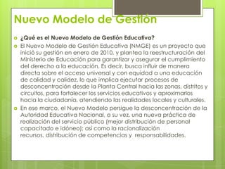 Nuevo Modelo de Gestión
   ¿Qué es el Nuevo Modelo de Gestión Educativa?
   El Nuevo Modelo de Gestión Educativa (NMGE) es un proyecto que
    inició su gestión en enero de 2010, y plantea la reestructuración del
    Ministerio de Educación para garantizar y asegurar el cumplimiento
    del derecho a la educación. Es decir, busca influir de manera
    directa sobre el acceso universal y con equidad a una educación
    de calidad y calidez, lo que implica ejecutar procesos de
    desconcentración desde la Planta Central hacia las zonas, distritos y
    circuitos, para fortalecer los servicios educativos y aproximarlos
    hacia la ciudadanía, atendiendo las realidades locales y culturales.
   En ese marco, el Nuevo Modelo persigue la desconcentración de la
    Autoridad Educativa Nacional, a su vez, una nueva práctica de
    realización del servicio público (mejor distribución de personal
    capacitado e idóneo); así como la racionalización
    recursos, distribución de competencias y responsabilidades.
 