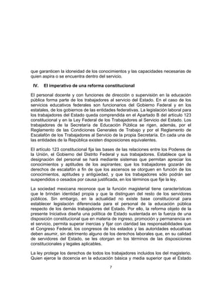 que garanticen la idoneidad de los conocimientos y las capacidades necesarias de
quien aspira o se encuentra dentro del servicio.

       IV.   El imperativo de una reforma constitucional

El personal docente y con funciones de dirección o supervisión en la educación
pública forma parte de los trabajadores al servicio del Estado. En el caso de los
servicios educativos federales son funcionarios del Gobierno Federal y en los
estatales, de los gobiernos de las entidades federativas. La legislación laboral para
los trabajadores del Estado queda comprendida en el Apartado B del artículo 123
constitucional y en la Ley Federal de los Trabajadores al Servicio del Estado. Los
trabajadores de la Secretaría de Educación Pública se rigen, además, por el
Reglamento de las Condiciones Generales de Trabajo y por el Reglamento de
Escalafón de los Trabajadores al Servicio de la propia Secretaría. En cada una de
las entidades de la República existen disposiciones equivalentes.

El artículo 123 constitucional fija las bases de las relaciones entre los Poderes de
la Unión, el Gobierno del Distrito Federal y sus trabajadores. Establece que la
designación del personal se hará mediante sistemas que permitan apreciar los
conocimientos y aptitudes de los aspirantes; que los trabajadores gozarán de
derechos de escalafón a fin de que los ascensos se otorguen en función de los
conocimientos, aptitudes y antigüedad, y que los trabajadores sólo podrán ser
suspendidos o cesados por causa justificada, en los términos que fije la ley.

La sociedad mexicana reconoce que la función magisterial tiene características
que le brindan identidad propia y que la distinguen del resto de los servidores
públicos. Sin embargo, en la actualidad no existe base constitucional para
establecer legislación diferenciada para el personal de la educación pública
respecto de los demás trabajadores del Estado. Por ello, la reforma objeto de la
presente Iniciativa diseña una política de Estado sustentada en la fuerza de una
disposición constitucional que en materia de ingreso, promoción y permanencia en
el servicio, permita superar inercias y fijar con claridad las responsabilidades que
el Congreso Federal, los congresos de los estados y las autoridades educativas
deben asumir, sin detrimento alguno de los derechos laborales que, en su calidad
de servidores del Estado, se les otorgan en los términos de las disposiciones
constitucionales y legales aplicables.

La ley protege los derechos de todos los trabajadores incluidos los del magisterio.
Quien ejerce la docencia en la educación básica y media superior que el Estado

                                            7	
  
	
  
 