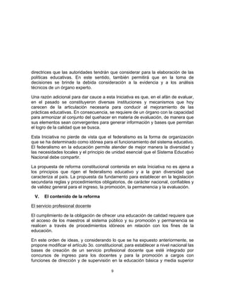 directrices que las autoridades tendrán que considerar para la elaboración de las
políticas educativas. En este sentido, también permitirá que en la toma de
decisiones se brinde la debida consideración a la evidencia y a los análisis
técnicos de un órgano experto.

Una razón adicional para dar cauce a esta Iniciativa es que, en el afán de evaluar,
en el pasado se constituyeron diversas instituciones y mecanismos que hoy
carecen de la articulación necesaria para conducir al mejoramiento de las
prácticas educativas. En consecuencia, se requiere de un órgano con la capacidad
para armonizar al conjunto del quehacer en materia de evaluación, de manera que
sus elementos sean convergentes para generar información y bases que permitan
el logro de la calidad que se busca.

Esta Iniciativa no pierde de vista que el federalismo es la forma de organización
que se ha determinado como idónea para el funcionamiento del sistema educativo.
El federalismo en la educación permite atender de mejor manera la diversidad y
las necesidades locales y el principio de unidad esencial que el Sistema Educativo
Nacional debe compartir.

La propuesta de reforma constitucional contenida en esta Iniciativa no es ajena a
los principios que rigen el federalismo educativo y a la gran diversidad que
caracteriza al país. La propuesta da fundamento para establecer en la legislación
secundaria reglas y procedimientos obligatorios, de carácter nacional, confiables y
de validez general para el ingreso, la promoción, la permanencia y la evaluación.

       V.   El contenido de la reforma

El servicio profesional docente

El cumplimiento de la obligación de ofrecer una educación de calidad requiere que
el acceso de los maestros al sistema público y su promoción y permanencia se
realicen a través de procedimientos idóneos en relación con los fines de la
educación.

En este orden de ideas, y considerando lo que se ha expuesto anteriormente, se
propone modificar el artículo 3o. constitucional, para establecer a nivel nacional las
bases de creación de un servicio profesional docente que esté integrado por
concursos de ingreso para los docentes y para la promoción a cargos con
funciones de dirección y de supervisión en la educación básica y media superior

                                          9	
  
	
  
 