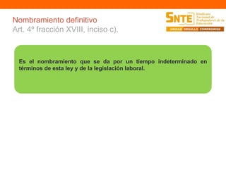Nombramiento definitivo 
Art. 4º fracción XVIII, inciso c). 
Es el nombramiento que se da por un tiempo indeterminado en 
términos de esta ley y de la legislación laboral. 
 