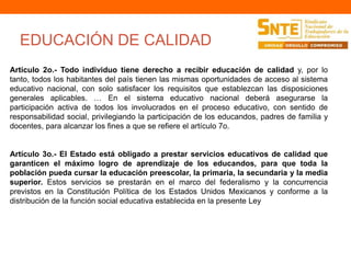 EDUCACIÓN DE CALIDAD 
Artículo 2o.- Todo individuo tiene derecho a recibir educación de calidad y, por lo 
tanto, todos los habitantes del país tienen las mismas oportunidades de acceso al sistema 
educativo nacional, con solo satisfacer los requisitos que establezcan las disposiciones 
generales aplicables. … En el sistema educativo nacional deberá asegurarse la 
participación activa de todos los involucrados en el proceso educativo, con sentido de 
responsabilidad social, privilegiando la participación de los educandos, padres de familia y 
docentes, para alcanzar los fines a que se refiere el artículo 7o. 
Artículo 3o.- El Estado está obligado a prestar servicios educativos de calidad que 
garanticen el máximo logro de aprendizaje de los educandos, para que toda la 
población pueda cursar la educación preescolar, la primaria, la secundaria y la media 
superior. Estos servicios se prestarán en el marco del federalismo y la concurrencia 
previstos en la Constitución Política de los Estados Unidos Mexicanos y conforme a la 
distribución de la función social educativa establecida en la presente Ley 
 
