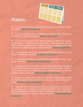 Plazos
Se instalará en 180 días naturales el Consejo Nacional de Participa-
ción Social. (Séptimo transitorio)
En 2 años deberá estar en operación en todo el país el Sistema e
Información y Gestión Educativa. (Décimo transitorio)
Los concursos de oposición para el ingreso al Servicio en la Edu-
cación Básica y Media Superior se llevarán a cabo a partir de julio de
2014. El instituto publicará en 90 días naturales un calendario en el que
se precisen las fechas, plazos o ciclos escolares. (Quinto Transitorio)
El nuevo programa de Carrera Magisterial deberá publicarse a más
tardar el 31 de mayo del 2015. (Undécimo Transitorio)
El Sistema de Información y Gestión Educativa deberá estar en ope-
ración en 2 años. (Décimo tercero Transitorio)
Los gobiernos de los estados, entregarán a la Secretaría el analítico
de plazas del Personal Docente y del Personal con Funciones de Direc-
ción y Supervisión en la Educación Básica y Media Superior en 90 días
hábiles al inicio de esta ley. (Décimo séptimo Transitorio)
El Ejecutivo Federal, en un plazo no mayor de 45 días hábiles, tomará
las medidas administrativas necesarias para crear un órgano desconcen-
trado. (Décimo octavo Transitorio)
Hasta dos años después de la publicación de esta ley, los concursos
de oposición para el ingreso a la Educación Básica serán únicamente
para egresados de Escuelas Normales, emitiéndose convocatorias abier-
tas en caso de que no se cubran dichos concursos. (Vigésimo primero
Transitorio)
 