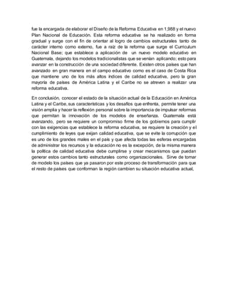 fue la encargada de elaborar el Diseño de la Reforma Educativa en 1,988 y el nuevo
Plan Nacional de Educación. Esta reforma educativa se ha realizado en forma
gradual y surge con el fin de orientar al logro de cambios estructurales tanto de
carácter interno como externo, fue a raíz de la reforma que surge el Curriculum
Nacional Base; que establece a aplicación de un nuevo modelo educativo en
Guatemala, dejando los modelos tradicionalistas que se venían aplicando; esto para
avanzar en la construcción de una sociedad diferente. Existen otros países que han
avanzado en gran manera en el campo educativo como es el caso de Costa Rica
que mantiene uno de los más altos índices de calidad educativa, pero la gran
mayoría de países de América Latina y el Caribe no se atreven a realizar una
reforma educativa.
En conclusión, conocer el estado de la situación actual de la Educación en América
Latina y el Caribe, sus características y los desafíos que enfrenta, permite tener una
visión amplia y hacer la reflexión personal sobre la importancia de impulsar reformas
que permitan la innovación de los modelos de enseñanza. Guatemala está
avanzando, pero se requiere un compromiso firme de los gobiernos para cumplir
con las exigencias que establece la reforma educativa, se requiere la creación y el
cumplimiento de leyes que exijan calidad educativa, que se evite la corrupción que
es uno de los grandes males en el país y que afecta todas las esferas encargadas
de administrar los recursos y la educación no es la excepción, de la misma manera
la política de calidad educativa debe cumplirse y crear mecanismos que puedan
generar estos cambios tanto estructurales como organizacionales. Sirve de tomar
de modelo los países que ya pasaron por este proceso de transformación para que
el resto de países que conforman la región cambien su situación educativa actual,
 
