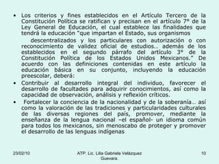 Los criterios y fines establecidos en el Artículo Tercero de la Constitución Política se ratifican y precisan en el artículo 7° de la Ley General de Educación, el cual establece las finalidades que tendrá la educación “que impartan el Estado, sus organismos descentralizados y los particulares con autorización o con reconocimiento de validez oficial de estudios… además de los establecidos en el segundo párrafo del artículo 3° de la Constitución Política de los Estados Unidos Mexicanos.” De acuerdo con las definiciones contenidas en este artículo la educación básica en su conjunto, incluyendo la educación preescolar, deberá: Contribuir al desarrollo integral del individuo, favorecer el desarrollo de facultades para adquirir conocimientos, así como la capacidad de observación, análisis y reflexión críticos. Fortalecer la conciencia de la nacionalidad y de la soberanía… así como la valoración de las tradiciones y particularidades culturales de las diversas regiones del país, promover, mediante la enseñanza de la lengua nacional –el español- un idioma común para todos los mexicanos, sin menoscabo de proteger y promover el desarrollo de las lenguas indígenas 23/02/10 ATP. Lic. Lilia Gabriela Velàzquez Guevara. 