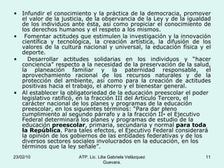 Infundir el conocimiento y la práctica de la democracia, promover el valor de la justicia, de la observancia de la Ley y de la igualdad de los individuos ante ésta, así como propiciar el conocimiento de los derechos humanos y el respeto a los mismos. Fomentar actitudes que estimulen la investigación y la innovación científica y tecnológica, la creación artística, la difusión de los valores de la cultura nacional y universal, la educación física y el deporte. Desarrollar actitudes solidarias en los individuos y “hacer conciencia” respecto a la necesidad de la preservación de la salud, la planeación familiar y la paternidad responsable, el aprovechamiento racional de los recursos naturales y de la protección del ambiente, así como para la creación de actitudes positivas hacia el trabajo, el ahorro y el bienestar general. Al establecer la obligatoriedad de la educación preescolar el poder legislativo ratificó, en la fracción III del Artículo Tercero, el carácter nacional de los planes y programas de la educación preescolar, en los siguientes términos: “Para dar pleno cumplimiento al segundo párrafo y a la fracción II∗ el Ejecutivo Federal determinará los planes y programas de estudio de la educación  preescolar , primaria, secundaria y normal  para toda la República . Para tales efectos, el Ejecutivo Federal considerará la opinión de los gobiernos de las entidades federativas y de los diversos sectores sociales involucrados en la educación, en los términos que la ley señale”. 23/02/10 ATP. Lic. Lilia Gabriela Velàzquez Guevara. 