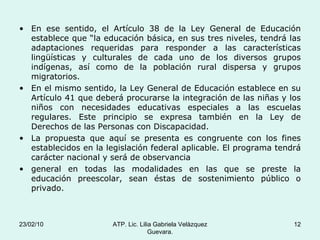 En ese sentido, el Artículo 38 de la Ley General de Educación establece que “la educación básica, en sus tres niveles, tendrá las adaptaciones requeridas para responder a las características lingüísticas y culturales de cada uno de los diversos grupos indígenas, así como de la población rural dispersa y grupos migratorios. En el mismo sentido, la Ley General de Educación establece en su Artículo 41 que deberá procurarse la integración de las niñas y los niños con necesidades educativas especiales a las escuelas regulares. Este principio se expresa también en la Ley de Derechos de las Personas con Discapacidad. La propuesta que aquí se presenta es congruente con los fines establecidos en la legislación federal aplicable. El programa tendrá carácter nacional y será de observancia general en todas las modalidades en las que se preste la educación preescolar, sean éstas de sostenimiento público o privado. 23/02/10 ATP. Lic. Lilia Gabriela Velàzquez Guevara. 