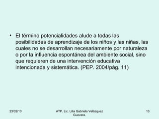 El término potencialidades alude a todas las posibilidades de aprendizaje de los niños y las niñas, las cuales no se desarrollan necesariamente por naturaleza o por la influencia espontánea del ambiente social, sino que requieren de una intervención educativa intencionada y sistemática. (PEP. 2004/pág. 11) 23/02/10 ATP. Lic. Lilia Gabriela Velàzquez Guevara. 