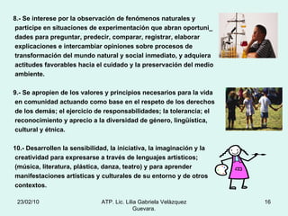 8.- Se interese por la observación de fenómenos naturales y  participe en situaciones de experimentación que abran oportuni_ dades para preguntar, predecir, comparar, registrar, elaborar explicaciones e intercambiar opiniones sobre procesos de  transformación del mundo natural y social inmediato, y adquiera actitudes favorables hacia el cuidado y la preservación del medio ambiente. 9.- Se apropien de los valores y principios necesarios para la vida en comunidad actuando como base en el respeto de los derechos de los demás; el ejercicio de responsabilidades; la tolerancia; el reconocimiento y aprecio a la diversidad de género, lingüística, cultural y étnica. 10.- Desarrollen la sensibilidad, la iniciativa, la imaginación y la creatividad para expresarse a través de lenguajes artísticos; (música, literatura, plástica, danza, teatro) y para aprender  manifestaciones artísticas y culturales de su entorno y de otros contextos. 23/02/10 ATP. Lic. Lilia Gabriela Velàzquez Guevara. 