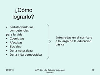¿Cómo lograrlo? Fortaleciendo las competencias  para la vida: Cognitivas Afectivas Sociales De la naturaleza De la vida democrática Integradas en el currículo a lo largo de la educación básica 23/02/10 ATP. Lic. Lilia Gabriela Velàzquez Guevara. 