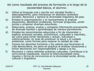 Así como resultado del proceso de formación a lo largo de la escolaridad básica, el alumno: Utiliza el lenguaje oral y escrito con claridad fluidez y adecuadamente, para interactuar en distintos contextos sociales. Reconoce y aprecia la diversidad lingüística del país. Emplea la argumentación y el razonamiento al analizar situaciones, identificar problemas, formular preguntas, emitir juicios y proponer diversas soluciones. Selecciona, analiza, evalúa y comparte información proveniente de diversas fuentes y aprendizajes de manera permanente. Emplea los conocimientos adquiridos a fin de interpretar y explicar procesos sociales, económicos, culturales y naturales, así como para tomar decisiones y actuar, individual o colectivamente, en aras de promover la salud y el cuidado ambiental, como formas para mejorar la calidad de vida. Conoce los derechos humanos y los valores que favorecen la vida democrática, los pone en practica al analizar situaciones y tomar decisiones con responsabilidad y apego a la ley. Reconoce y valora distintas prácticas culturales. Contribuye a la convivencia respetuosa. Asume la interculturalidad como riqueza y forma de convivencia en la diversidad social, étnica, cultural y lingüística. 23/02/10 ATP. Lic. Lilia Gabriela Velàzquez Guevara. 