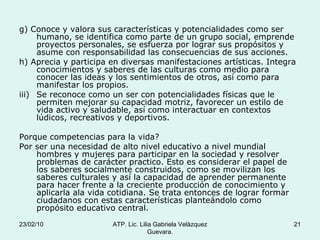 g) Conoce y valora sus características y potencialidades como ser humano, se identifica como parte de un grupo social, emprende proyectos personales, se esfuerza por lograr sus propósitos y asume con responsabilidad las consecuencias de sus acciones. h) Aprecia y participa en diversas manifestaciones artísticas. Integra conocimientos y saberes de las culturas como medio para conocer las ideas y los sentimientos de otros, así como para manifestar los propios. Se reconoce como un ser con potencialidades físicas que le permiten mejorar su capacidad motriz, favorecer un estilo de vida activo y saludable, así como interactuar en contextos lúdicos, recreativos y deportivos. Porque competencias para la vida? Por ser una necesidad de alto nivel educativo a nivel mundial hombres y mujeres para participar en la sociedad y resolver problemas de carácter practico. Esto es considerar el papel de los saberes socialmente construidos, como se movilizan los saberes culturales y así la capacidad de aprender permanente para hacer frente a la creciente producción de conocimiento y aplicarla ala vida cotidiana. Se trata entonces de lograr formar ciudadanos con estas características planteándolo como propósito educativo central. 23/02/10 ATP. Lic. Lilia Gabriela Velàzquez Guevara. 