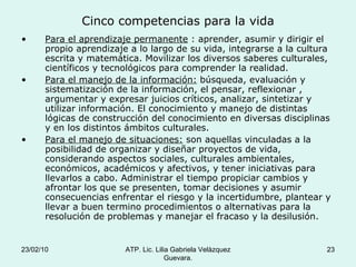 Cinco competencias para la vida Para el aprendizaje permanente  : aprender, asumir y dirigir el propio aprendizaje a lo largo de su vida, integrarse a la cultura escrita y matemática. Movilizar los diversos saberes culturales, científicos y tecnológicos para comprender la realidad. Para el manejo de la información:  búsqueda, evaluación y sistematización de la información, el pensar, reflexionar , argumentar y expresar juicios críticos, analizar, sintetizar y utilizar información. El conocimiento y manejo de distintas lógicas de construcción del conocimiento en diversas disciplinas y en los distintos ámbitos culturales. Para el manejo de situaciones:  son aquellas vinculadas a la posibilidad de organizar y diseñar proyectos de vida, considerando aspectos sociales, culturales ambientales, económicos, académicos y afectivos, y tener iniciativas para llevarlos a cabo. Administrar el tiempo propiciar cambios y afrontar los que se presenten, tomar decisiones y asumir consecuencias enfrentar el riesgo y la incertidumbre, plantear y llevar a buen termino procedimientos o alternativas para la resolución de problemas y manejar el fracaso y la desilusión. 23/02/10 ATP. Lic. Lilia Gabriela Velàzquez Guevara. 