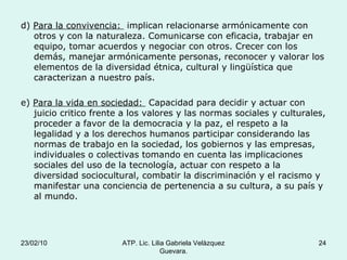d)  Para la convivencia:  implican relacionarse armónicamente con otros y con la naturaleza. Comunicarse con eficacia, trabajar en equipo, tomar acuerdos y negociar con otros. Crecer con los demás, manejar armónicamente personas, reconocer y valorar los elementos de la diversidad étnica, cultural y lingüística que caracterizan a nuestro país. e)  Para la vida en sociedad:  Capacidad para decidir y actuar con juicio critico frente a los valores y las normas sociales y culturales, proceder a favor de la democracia y la paz, el respeto a la legalidad y a los derechos humanos participar considerando las normas de trabajo en la sociedad, los gobiernos y las empresas, individuales o colectivas tomando en cuenta las implicaciones sociales del uso de la tecnología, actuar con respeto a la diversidad sociocultural, combatir la discriminación y el racismo y manifestar una conciencia de pertenencia a su cultura, a su país y al mundo. 23/02/10 ATP. Lic. Lilia Gabriela Velàzquez Guevara. 