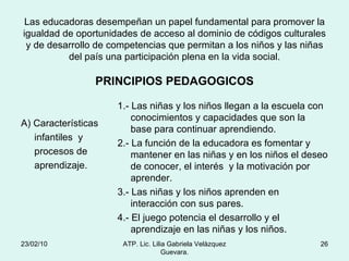 Las educadoras desempeñan un papel fundamental para promover la igualdad de oportunidades de acceso al dominio de códigos culturales y de desarrollo de competencias que permitan a los niños y las niñas del país una participación plena en la vida social. PRINCIPIOS PEDAGOGICOS A) Características infantiles  y  procesos de aprendizaje. 1.- Las niñas y los niños llegan a la escuela con conocimientos y capacidades que son la base para continuar aprendiendo. 2.- La función de la educadora es fomentar y mantener en las niñas y en los niños el deseo de conocer, el interés  y la motivación por aprender. 3.- Las niñas y los niños aprenden en interacción con sus pares. 4.- El juego potencia el desarrollo y el aprendizaje en las niñas y los niños. 23/02/10 ATP. Lic. Lilia Gabriela Velàzquez Guevara. 