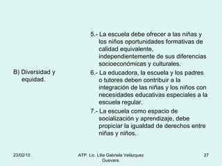 B) Diversidad y equidad. 5.- La escuela debe ofrecer a las niñas y los niños oportunidades formativas de calidad equivalente, independientemente de sus diferencias socioeconómicas y culturales. 6.- La educadora, la escuela y los padres o tutores deben contribuir a la integración de las niñas y los niños con necesidades educativas especiales a la escuela regular. 7.- La escuela como espacio de socialización y aprendizaje, debe propiciar la igualdad de derechos entre niñas y niños. 23/02/10 ATP. Lic. Lilia Gabriela Velàzquez Guevara. 