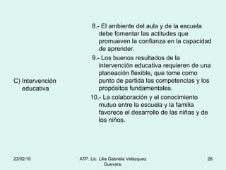 C) Intervención educativa 8.- El ambiente del aula y de la escuela debe fomentar las actitudes que promueven la confianza en la capacidad de aprender. 9.- Los buenos resultados de la intervención educativa requieren de una planeación flexible, que tome como punto de partida las competencias y los propósitos fundamentales. 10.- La colaboración y el conocimiento mutuo entre la escuela y la familia favorece el desarrollo de las niñas y de los niños. 23/02/10 ATP. Lic. Lilia Gabriela Velàzquez Guevara. 