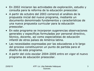 En 2002 iniciaron las actividades de exploración, estudio y consulta para la reforma de la educación preescolar. A partir de octubre del 2003 comenzó el análisis de la propuesta inicial del nuevo programa, mediante un documento denominado fundamentos y características de una nueva propuesta curricular para la educación preescolar. En este programa se incorporan sugerencias observaciones generales y especificas formuladas por personal directivo, técnico, docente, así como especialistas de educación infantil de otros países de América latina. Las necesidades expresadas por las educadoras a lo largo del proceso constituyeron un punto de partida para el diseño de este programa. A partir del ciclo escolar 2004-2005 entro en vigor el nuevo programa de educación preescolar. 23/02/10 ATP. Lic. Lilia Gabriela Velàzquez Guevara. 