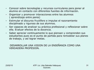 Conocer sobre tecnologías y recursos curriculares para poner al alumno en contacto con diferentes fuentes de información. Organizar y promover interacciones entre los alumnos ( aprendizaje entre pares) Estimular el discurso fructífero e impulse el razonamiento disciplinado y riguroso de sus alumnos. Ser capaces de analizar su práctica profesional y reflexionar sobre ella. Evaluar efectos de la docencia. Saber apreciar continuamente lo que piensan y comprenden sus estudiantes pues es el punto de partida para remodelar sus planes de trabajo, y así lograr metas. DESARROLLAR UNA VISION DE LA ENSEÑANZA COMO UNA VERDADERA PROFESION. 23/02/10 ATP. Lic. Lilia Gabriela Velàzquez Guevara. 