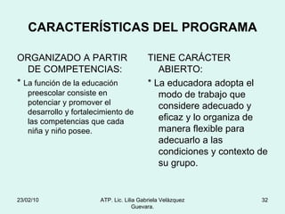 CARACTERÍSTICAS DEL PROGRAMA ORGANIZADO A PARTIR DE COMPETENCIAS: *  La función de la educación preescolar consiste en potenciar y promover el desarrollo y fortalecimiento de las competencias que cada niña y niño posee. TIENE CARÁCTER ABIERTO: * La educadora adopta el modo de trabajo que considere adecuado y eficaz y lo organiza de manera flexible para adecuarlo a las condiciones y contexto de su grupo. 23/02/10 ATP. Lic. Lilia Gabriela Velàzquez Guevara. 