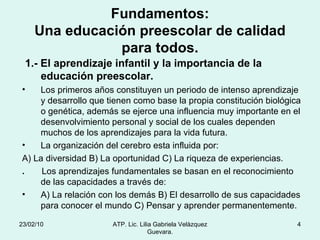 Fundamentos: Una educación preescolar de calidad para todos. 1.- El aprendizaje infantil y la importancia de la educación preescolar. Los primeros años constituyen un periodo de intenso aprendizaje y desarrollo que tienen como base la propia constitución biológica o genética, además se ejerce una influencia muy importante en el desenvolvimiento personal y social de los cuales dependen muchos de los aprendizajes para la vida futura. La organización del cerebro esta influida por: A) La diversidad B) La oportunidad C) La riqueza de experiencias. .  Los aprendizajes fundamentales se basan en el reconocimiento de las capacidades a través de: A) La relación con los demás B) El desarrollo de sus capacidades para conocer el mundo C) Pensar y aprender permanentemente. 23/02/10 ATP. Lic. Lilia Gabriela Velàzquez Guevara. 