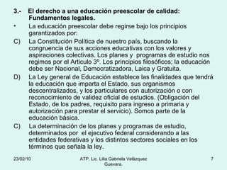 3.-  El derecho a una educación preescolar de calidad: Fundamentos legales. La educación preescolar debe regirse bajo los principios garantizados por: La Constitución Política de nuestro país, buscando la congruencia de sus acciones educativas con los valores y aspiraciones colectivas. Los planes y  programas de estudio nos regimos por el Articulo 3º. Los principios filosóficos; la educación debe ser Nacional, Democratizadora, Laica y Gratuita.  La Ley general de Educación establece las finalidades que tendrá la educación que imparta el Estado, sus organismos descentralizados, y los particulares con autorización o con reconocimiento de validez oficial de estudios. (Obligación del Estado, de los padres, requisito para ingreso a primaria y autorización para prestar el servicio). Somos parte de la educación básica. C)  La determinación de los planes y programas de estudio, determinados por  el ejecutivo federal considerando a las entidades federativas y los distintos sectores sociales en los términos que señala la ley. 23/02/10 ATP. Lic. Lilia Gabriela Velàzquez Guevara. 