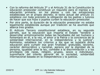 Con la reforma del Artículo 3° y el Artículo 31 de la Constitución la educación preescolar constituye un requisito para el ingreso a la educación primaria, en los plazos y con las excepciones establecidas en el propio decreto; el texto actual del artículo 31 establece con toda precisión la obligación de los padres y tutores de hacer que sus hijos o pupilos cursen la educación preescolar. Por otra parte, la duración de la educación preescolar no estaba legalmente establecida aunque por tradición se ha asumido que abarca tres grados.  El Artículo Tercero constitucional establece, en su segundo párrafo, que la educación que imparta el Estado “tenderá a desarrollar armónicamente todas las facultades del ser humano y fomentará en él, a la vez, el amor a la Patria y la conciencia de la solidaridad internacional, en la independencia y la justicia”. Asimismo, establece los criterios a los que se sujetará dicha educación para cumplir esa gran finalidad: gratuidad, laicismo, carácter democrático y nacional, aprecio por la dignidad de la persona, igualdad ante la ley, combate a la discriminación y a los privilegios (de razas, religión, grupos, sexos o individuos), supremacía del interés general de la sociedad, solidaridad internacional basada en la independencia y la justicia. 23/02/10 ATP. Lic. Lilia Gabriela Velàzquez Guevara. 