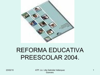 REFORMA EDUCATIVA PREESCOLAR 2004. 23/02/10 ATP. Lic. Lilia Gabriela Velàzquez Guevara. 