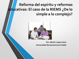 Reforma del espíritu y reformas
educativas: El caso de la RIEMS ¿De lo
simple a lo complejo?
Por: Martín López Calva
Universidad Iberoamericana Puebla
 