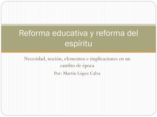 Necesidad, noción, elementos e implicaciones en un
cambio de época
Por: Martín López Calva
Reforma educativa y reforma del
espíritu
 