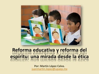 Reforma educativa y reforma del
espíritu: una mirada desde la ética
Por: Martín López Calva.
juanmartin.lopez@upaep.mx
 
