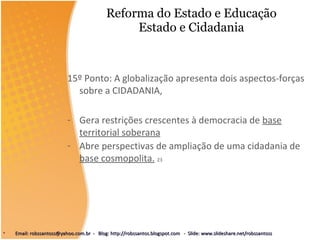 Reforma do Estado e Educação Estado e Cidadania 15º Ponto: A globalização apresenta dois aspectos-forças sobre a CIDADANIA,  Gera restrições crescentes à democracia de  base territorial soberana Abre perspectivas de ampliação de uma cidadania de  base cosmopolita.   23 Email: robssantoss@yahoo.com.br  -  Blog: http://robssantos.blogspot.com  -  Slide: www.slideshare.net/robssantoss 
