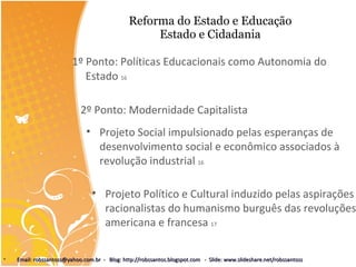 Reforma do Estado e Educação Estado e Cidadania 1º Ponto: Políticas Educacionais como Autonomia do Estado  16 2º Ponto: Modernidade Capitalista Projeto Social impulsionado pelas esperanças de desenvolvimento social e econômico associados à revolução industrial  16 Projeto Político e Cultural induzido pelas aspirações racionalistas do humanismo burguês das revoluções americana e francesa  17 Email: robssantoss@yahoo.com.br  -  Blog: http://robssantos.blogspot.com  -  Slide: www.slideshare.net/robssantoss 