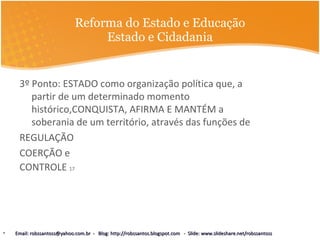 Reforma do Estado e Educação Estado e Cidadania 3º Ponto: ESTADO como organização política que, a partir de um determinado momento histórico,CONQUISTA, AFIRMA E MANTÉM a soberania de um território, através das funções de REGULAÇÃO COERÇÃO e  CONTROLE  17 Email: robssantoss@yahoo.com.br  -  Blog: http://robssantos.blogspot.com  -  Slide: www.slideshare.net/robssantoss 