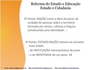 Reforma do Estado e Educação Estado e Cidadania 4º Ponto: NAÇÃO como a ideia do povo, de unidade de pessoas sobre o território formado por etnias, culturas e línguas, constituindo uma identidade.  17 5º Ponto: ESTADO-NAÇÃO remete ao conceito mais amplo - de INSTITUIÇÃO representativa do povo  - e de IDENTIDADE de um povo. 18 Email: robssantoss@yahoo.com.br  -  Blog: http://robssantos.blogspot.com  -  Slide: www.slideshare.net/robssantoss 