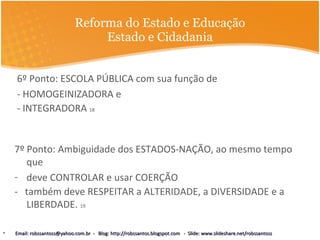 Reforma do Estado e Educação Estado e Cidadania 6º Ponto: ESCOLA PÚBLICA com sua função de - HOMOGEINIZADORA e  - INTEGRADORA  18 7º Ponto: Ambiguidade dos ESTADOS-NAÇÃO, ao mesmo tempo que  deve CONTROLAR e usar COERÇÃO  -  também deve RESPEITAR a ALTERIDADE, a DIVERSIDADE e a LIBERDADE.  19 Email: robssantoss@yahoo.com.br  -  Blog: http://robssantos.blogspot.com  -  Slide: www.slideshare.net/robssantoss 