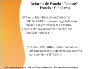 Reforma do Estado e Educação Estado e Cidadania 9º Ponto: CIDADANIA é historicamente um atributo político e cultural de nivelamento para atender o ESTADO.  20 8º Ponto: TRANSNACIONALIZAÇÃO DO CAPITALISMO é processo de globalização em que o micro integra-se ao macro. Forças externas operam fortemente nas questões nacionais.  19 Email: robssantoss@yahoo.com.br  -  Blog: http://robssantos.blogspot.com  -  Slide: www.slideshare.net/robssantoss 