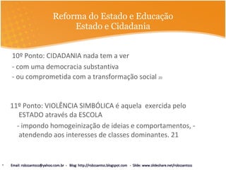 Reforma do Estado e Educação Estado e Cidadania 10º Ponto: CIDADANIA nada tem a ver  - com uma democracia substantiva  - ou comprometida com a transformação social  20 11º Ponto: VIOLÊNCIA SIMBÓLICA é aquela  exercida pelo ESTADO através da ESCOLA  - impondo homogeinização de ideias e comportamentos, - atendendo aos interesses de classes dominantes. 21 Email: robssantoss@yahoo.com.br  -  Blog: http://robssantos.blogspot.com  -  Slide: www.slideshare.net/robssantoss 