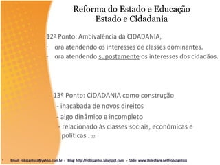 Reforma do Estado e Educação Estado e Cidadania 13º Ponto: CIDADANIA como construção - inacabada de novos direitos - algo dinâmico e incompleto - relacionado às classes sociais, econômicas e políticas .  22 12º Ponto: Ambivalência da CIDADANIA,  ora atendendo os interesses de classes dominantes . ora atendendo  supostamente  os interesses dos cidadãos.  21 Email: robssantoss@yahoo.com.br  -  Blog: http://robssantos.blogspot.com  -  Slide: www.slideshare.net/robssantoss 