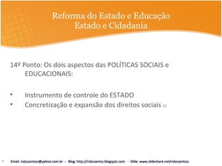 Reforma do Estado e Educação Estado e Cidadania 14º Ponto: Os dois aspectos das POLÍTICAS SOCIAIS e EDUCACIONAIS: Instrumento de controle do ESTADO Concretização e expansão dos direitos sociais  22 Email: robssantoss@yahoo.com.br  -  Blog: http://robssantos.blogspot.com  -  Slide: www.slideshare.net/robssantoss 