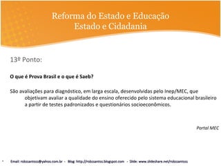 Reforma do Estado e Educação
Estado e Cidadania
13º Ponto:
O que é Prova Brasil e o que é Saeb?
São avaliações para diagnóstico, em larga escala, desenvolvidas pelo Inep/MEC, que
objetivam avaliar a qualidade do ensino oferecido pelo sistema educacional brasileiro
a partir de testes padronizados e questionários socioeconômicos.
Portal MEC
• Email: robssantoss@yahoo.com.br - Blog: http://robssantos.blogspot.com - Slide: www.slideshare.net/robssantossEmail: robssantoss@yahoo.com.br - Blog: http://robssantos.blogspot.com - Slide: www.slideshare.net/robssantoss
 