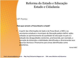 Reforma do Estado e Educação
Estado e Cidadania
14º Ponto:
Para que servem a Prova Brasil e o Saeb?
• A partir das informações do Saeb e da Prova Brasil, o MEC e as
secretarias estaduais e municipais de Educação podem definir ações
voltadas ao aprimoramento da qualidade da educação no país e a
redução das desigualdades existentes, promovendo, por exemplo, a
correção de distorções e debilidades identificadas e direcionando seus
recursos técnicos e financeiros para áreas identificadas como
prioritárias.
Portal MEC
• Email: robssantoss@yahoo.com.br - Blog: http://robssantos.blogspot.com - Slide: www.slideshare.net/robssantossEmail: robssantoss@yahoo.com.br - Blog: http://robssantos.blogspot.com - Slide: www.slideshare.net/robssantoss
 