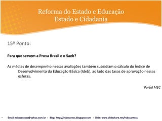 Reforma do Estado e Educação
Estado e Cidadania
15º Ponto:
Para que servem a Prova Brasil e o Saeb?
As médias de desempenho nessas avaliações também subsidiam o cálculo do Índice de
Desenvolvimento da Educação Básica (Ideb), ao lado das taxas de aprovação nessas
esferas.
Portal MEC
• Email: robssantoss@yahoo.com.br - Blog: http://robssantos.blogspot.com - Slide: www.slideshare.net/robssantossEmail: robssantoss@yahoo.com.br - Blog: http://robssantos.blogspot.com - Slide: www.slideshare.net/robssantoss
 