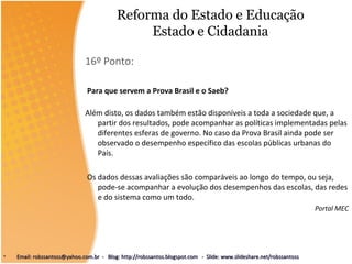 Reforma do Estado e Educação
Estado e Cidadania
16º Ponto:
Para que servem a Prova Brasil e o Saeb?
Além disto, os dados também estão disponíveis a toda a sociedade que, a
partir dos resultados, pode acompanhar as políticas implementadas pelas
diferentes esferas de governo. No caso da Prova Brasil ainda pode ser
observado o desempenho específico das escolas públicas urbanas do
País.
Os dados dessas avaliações são comparáveis ao longo do tempo, ou seja,
pode-se acompanhar a evolução dos desempenhos das escolas, das redes
e do sistema como um todo.
Portal MEC
• Email: robssantoss@yahoo.com.br - Blog: http://robssantos.blogspot.com - Slide: www.slideshare.net/robssantossEmail: robssantoss@yahoo.com.br - Blog: http://robssantos.blogspot.com - Slide: www.slideshare.net/robssantoss
 
