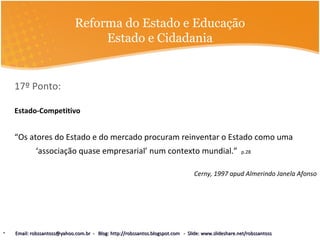 Reforma do Estado e Educação
Estado e Cidadania
17º Ponto:
Estado-Competitivo
“Os atores do Estado e do mercado procuram reinventar o Estado como uma
‘associação quase empresarial’ num contexto mundial.” p.28
Cerny, 1997 apud Almerindo Janela Afonso
• Email: robssantoss@yahoo.com.br - Blog: http://robssantos.blogspot.com - Slide: www.slideshare.net/robssantossEmail: robssantoss@yahoo.com.br - Blog: http://robssantos.blogspot.com - Slide: www.slideshare.net/robssantoss
 