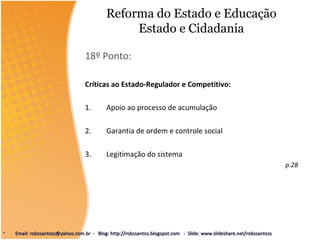 Reforma do Estado e Educação
Estado e Cidadania
18º Ponto:
Críticas ao Estado-Regulador e Competitivo:
1. Apoio ao processo de acumulação
2. Garantia de ordem e controle social
3. Legitimação do sistema
p.28
• Email: robssantoss@yahoo.com.br - Blog: http://robssantos.blogspot.com - Slide: www.slideshare.net/robssantossEmail: robssantoss@yahoo.com.br - Blog: http://robssantos.blogspot.com - Slide: www.slideshare.net/robssantoss
 