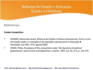 Reforma do Estado e Educação
Estado e Cidadania
Referências:
Estado-Competitivo
• AFONSO, Almerindo Janela. Reforma do Estado e Políticas Educacionais: Entre a crise
do Estado-nação e a emergência da regulação supranacional in Educação &
Sociedade, ano XXII, nº75, agosto/2001
• CERNY, Philip. Paradoxes of the competition state: The dynamics of political
globalization. Government and Opposition, Londres, 1997, vol. 32, nº 2, p. 251-274
• Email: robssantoss@yahoo.com.br - Blog: http://robssantos.blogspot.com - Slide: www.slideshare.net/robssantossEmail: robssantoss@yahoo.com.br - Blog: http://robssantos.blogspot.com - Slide: www.slideshare.net/robssantoss
 